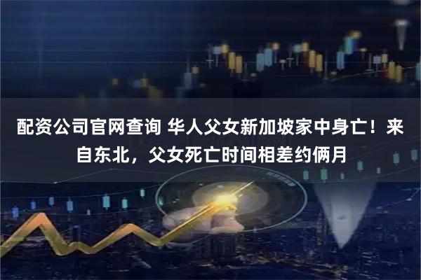 配资公司官网查询 华人父女新加坡家中身亡！来自东北，父女死亡时间相差约俩月