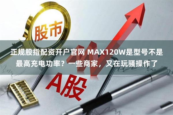 正规股指配资开户官网 MAX120W是型号不是最高充电功率？一些商家，又在玩骚操作了