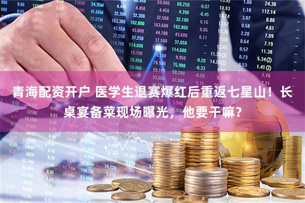 青海配资开户 医学生退赛爆红后重返七星山！长桌宴备菜现场曝光，他要干嘛？
