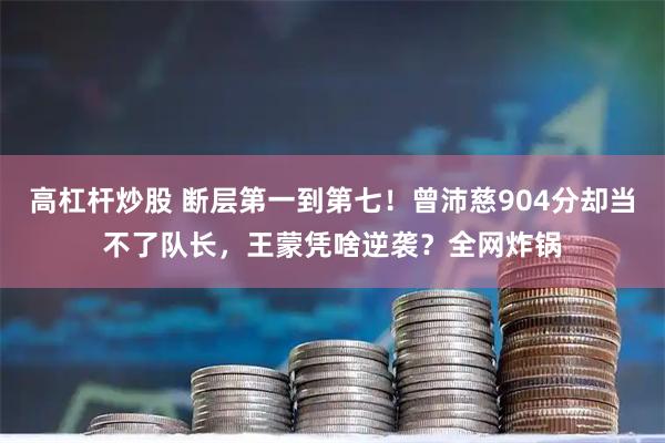 高杠杆炒股 断层第一到第七！曾沛慈904分却当不了队长，王蒙凭啥逆袭？全网炸锅