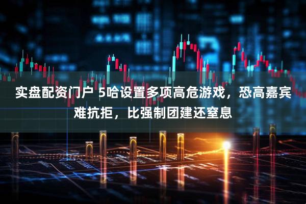 实盘配资门户 5哈设置多项高危游戏，恐高嘉宾难抗拒，比强制团建还窒息
