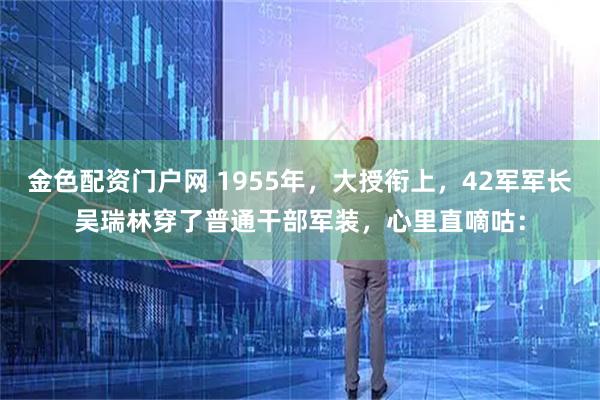 金色配资门户网 1955年，大授衔上，42军军长吴瑞林穿了普通干部军装，心里直嘀咕：