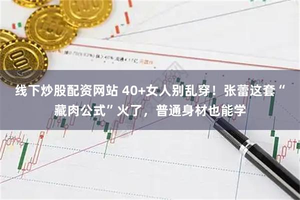 线下炒股配资网站 40+女人别乱穿！张蕾这套“藏肉公式”火了，普通身材也能学