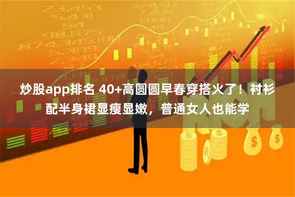 炒股app排名 40+高圆圆早春穿搭火了！衬衫配半身裙显瘦显嫩，普通女人也能学