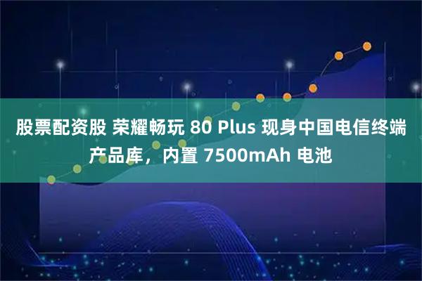 股票配资股 荣耀畅玩 80 Plus 现身中国电信终端产品库，内置 7500mAh 电池