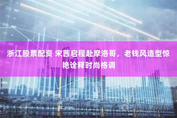 浙江股票配资 宋茜启程赴摩洛哥，老钱风造型惊艳诠释时尚格调