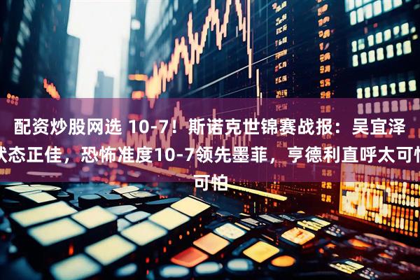配资炒股网选 10-7！斯诺克世锦赛战报：吴宜泽状态正佳，恐怖准度10-7领先墨菲，亨德利直呼太可怕