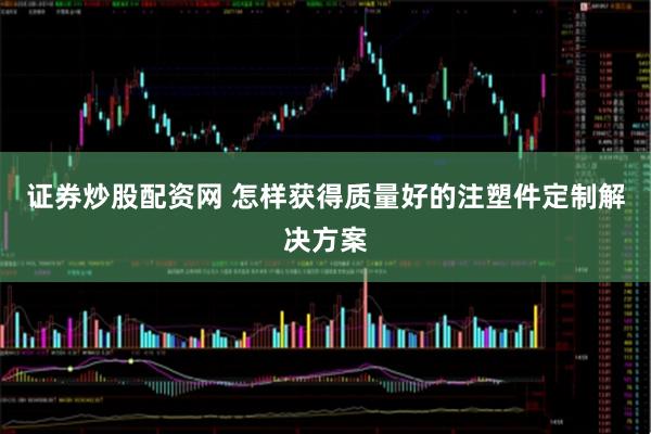 证券炒股配资网 怎样获得质量好的注塑件定制解决方案