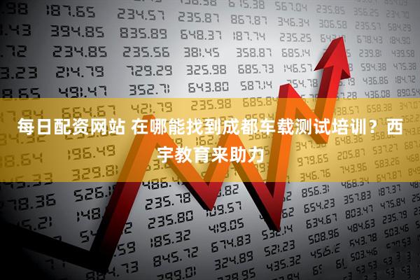 每日配资网站 在哪能找到成都车载测试培训？西宇教育来助力