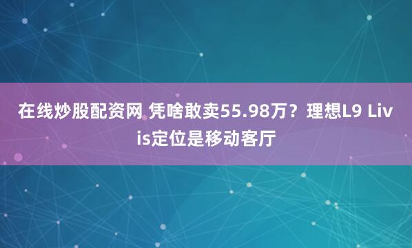 在线炒股配资网 凭啥敢卖55.98万？理想L9 Livis定位是移动客厅