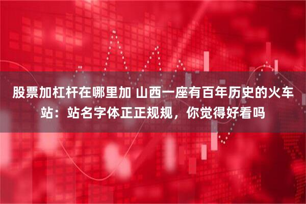 股票加杠杆在哪里加 山西一座有百年历史的火车站：站名字体正正规规，你觉得好看吗