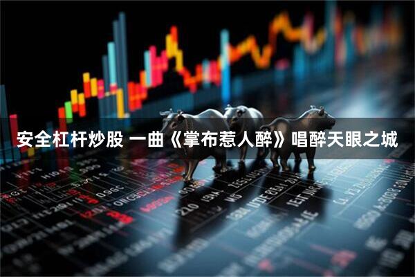 安全杠杆炒股 一曲《掌布惹人醉》唱醉天眼之城