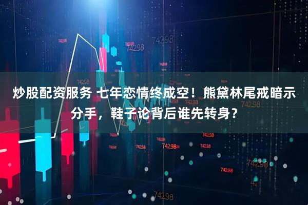 炒股配资服务 七年恋情终成空！熊黛林尾戒暗示分手，鞋子论背后谁先转身？