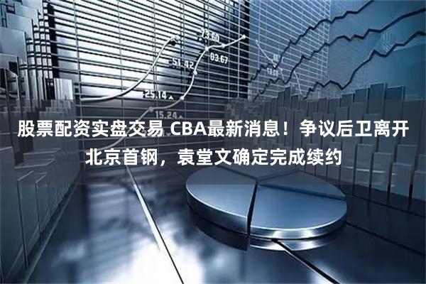 股票配资实盘交易 CBA最新消息！争议后卫离开北京首钢，袁堂文确定完成续约