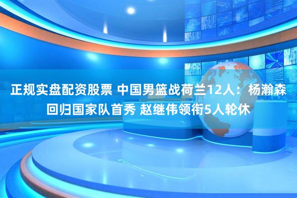 正规实盘配资股票 中国男篮战荷兰12人：杨瀚森回归国家队首秀 赵继伟领衔5人轮休