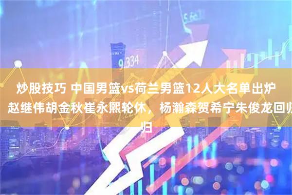 炒股技巧 中国男篮vs荷兰男篮12人大名单出炉，赵继伟胡金秋崔永熙轮休，杨瀚森贺希宁朱俊龙回归