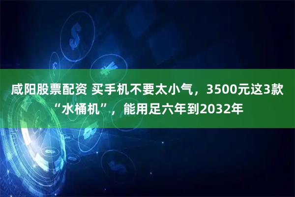 咸阳股票配资 买手机不要太小气，3500元这3款“水桶机”，能用足六年到2032年