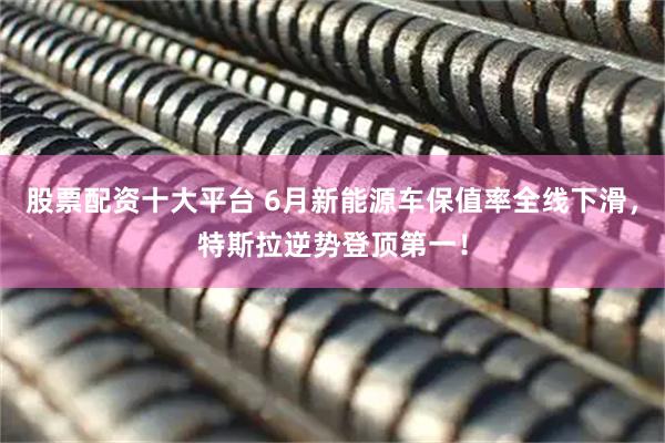 股票配资十大平台 6月新能源车保值率全线下滑，特斯拉逆势登顶第一！