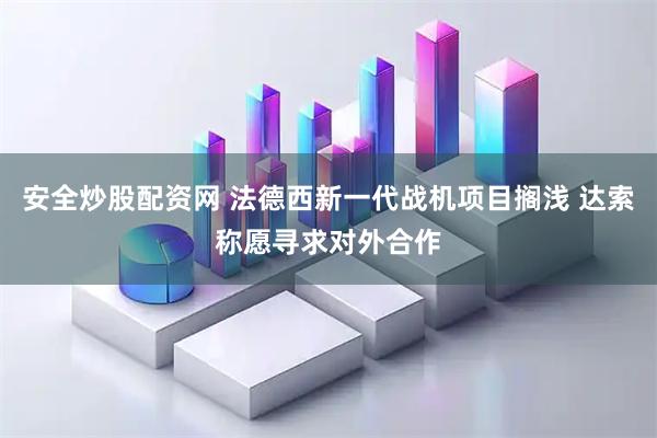 安全炒股配资网 法德西新一代战机项目搁浅 达索称愿寻求对外合作
