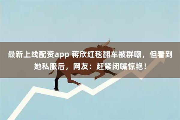 最新上线配资app 蒋欣红毯翻车被群嘲，但看到她私服后，网友：赶紧闭嘴惊艳！