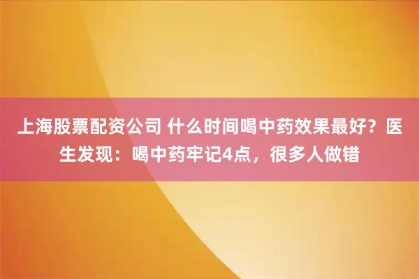 上海股票配资公司 什么时间喝中药效果最好？医生发现：喝中药牢记4点，很多人做错