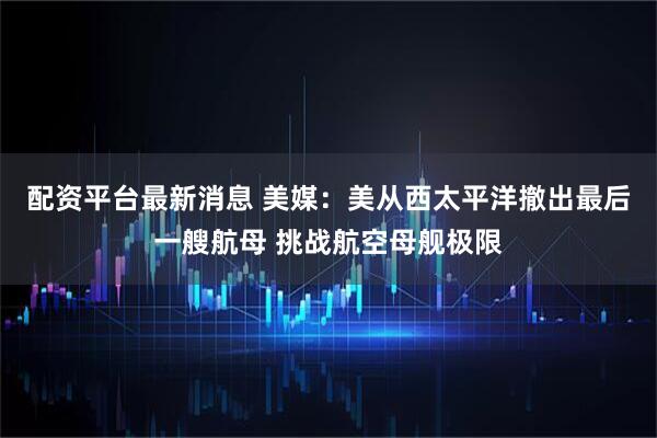 配资平台最新消息 美媒：美从西太平洋撤出最后一艘航母 挑战航空母舰极限