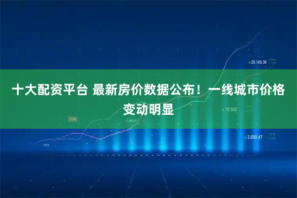 十大配资平台 最新房价数据公布！一线城市价格变动明显