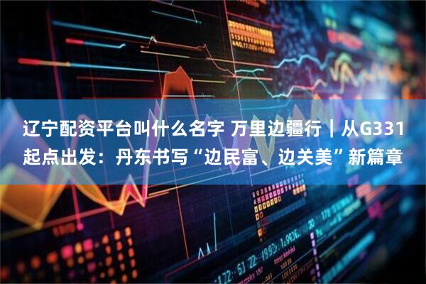 辽宁配资平台叫什么名字 万里边疆行｜从G331起点出发：丹东书写“边民富、边关美”新篇章